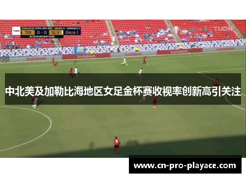 中北美及加勒比海地区女足金杯赛收视率创新高引关注