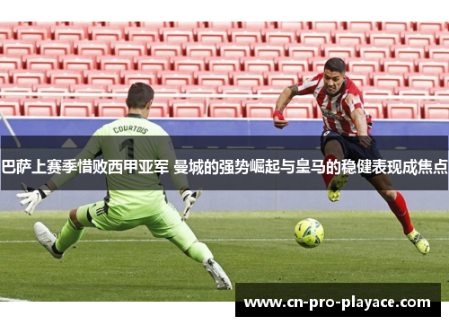 巴萨上赛季惜败西甲亚军 曼城的强势崛起与皇马的稳健表现成焦点
