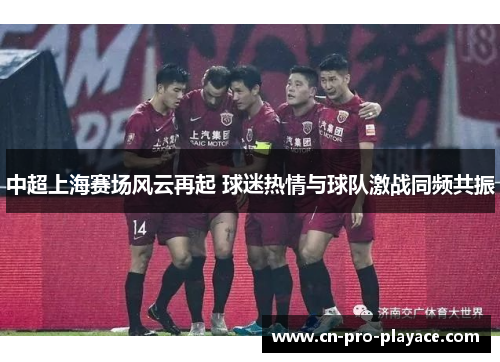 中超上海赛场风云再起 球迷热情与球队激战同频共振